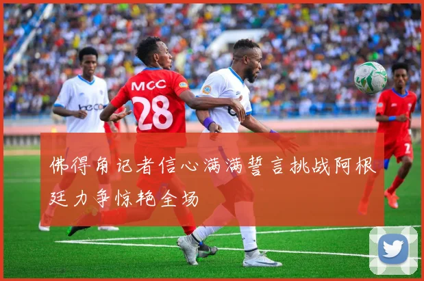 佛得角记者信心满满誓言挑战阿根廷力争惊艳全场