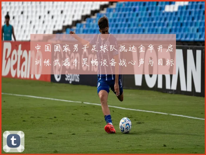 中国国家男子足球队抵达金华开启训练武磊李昊畅谈备战心声与目标