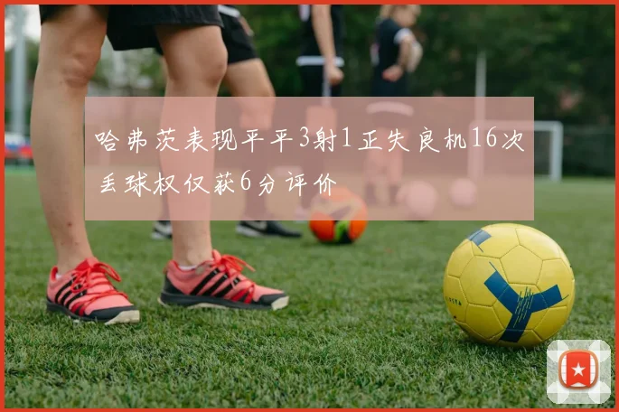 哈弗茨表现平平3射1正失良机16次丢球权仅获6分评价