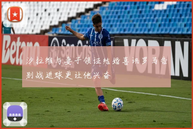 沙拉维与妻子领证结婚喜讯罗马告别战进球更让他兴奋
