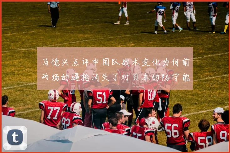 马德兴点评中国队战术变化为何前两场的逼抢消失了对日本的防守能否奏效
