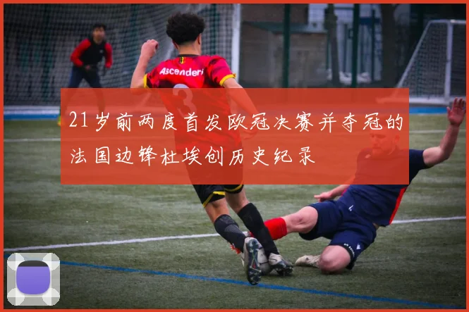 21岁前两度首发欧冠决赛并夺冠的法国边锋杜埃创历史纪录