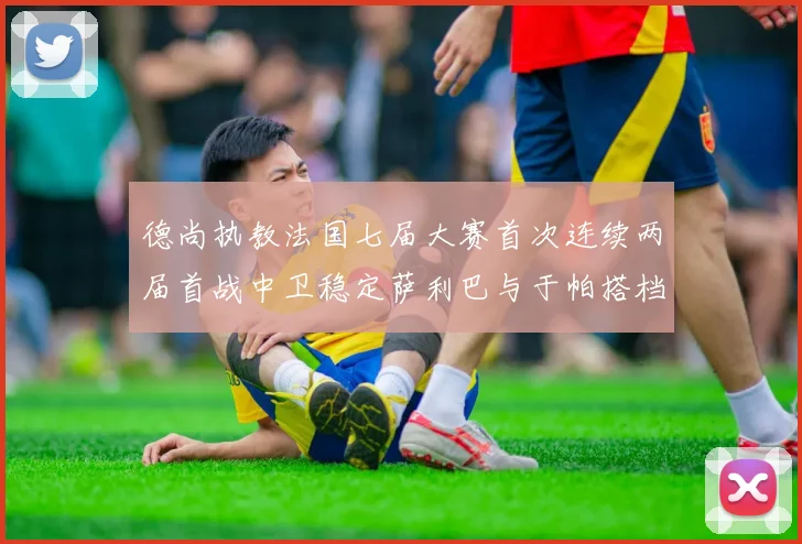 德尚执教法国七届大赛首次连续两届首战中卫稳定萨利巴与于帕搭档