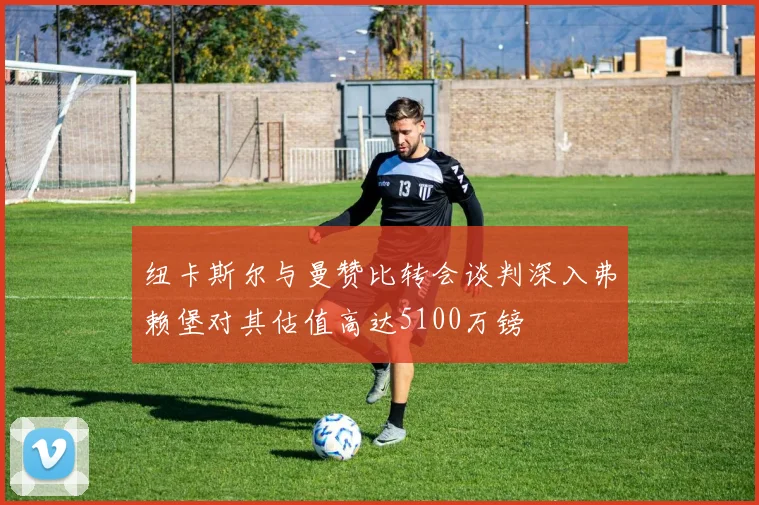 纽卡斯尔与曼赞比转会谈判深入弗赖堡对其估值高达5100万镑