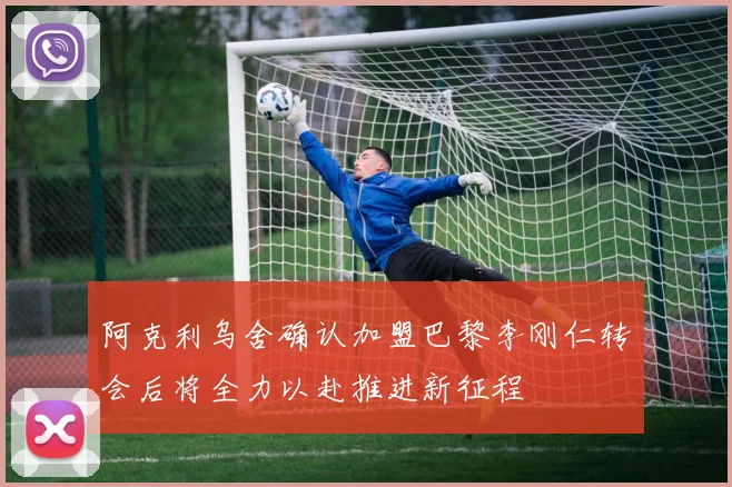 阿克利乌舍确认加盟巴黎李刚仁转会后将全力以赴推进新征程