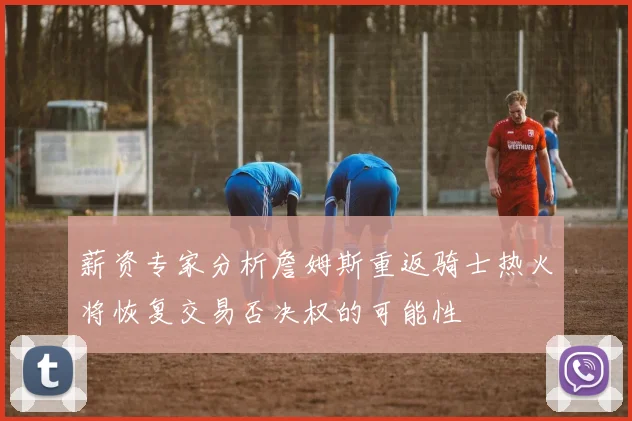 薪资专家分析詹姆斯重返骑士热火将恢复交易否决权的可能性