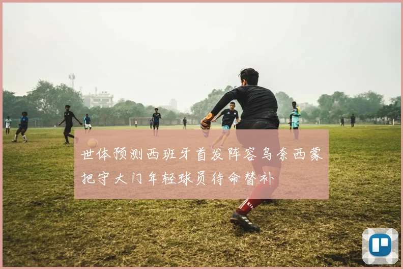 世体预测西班牙首发阵容乌奈西蒙把守大门年轻球员待命替补